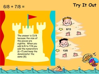 6/8 + 7/8 =  Try It Out 13/16 1/8 8/13 13/8 The answer is 13/8 because the size of the pieces are eighths.  When you add 6/8 to 7/8 you add the numerators (6 +7) and keep the denominator the same (8). 