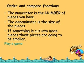 The numerator is the NUMBER of pieces you have The denominator is the size of the pieces If something is cut into more pieces those pieces are going to be smaller. Play a game Order and compare fractions 