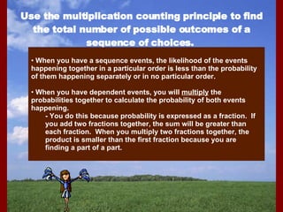 Use the multiplication counting principle to find the total number of possible outcomes of a sequence of choices.  When you have a sequence events, the likelihood of the events happening together in a particular order is less than the probability of them happening separately or in no particular order. When you have dependent events, you will  multiply  the probabilities together to calculate the probability of both events happening. - You do this because probability is expressed as a fraction.  If you add two fractions together, the sum will be greater than each fraction.  When you multiply two fractions together, the product is smaller than the first fraction because you are finding a part of a part. 