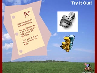 Try It Out! Click here to print a probability activity. Use the dice and the coins on this page to help answer the questions. Turn your work in to Mrs. R. when you finish. 