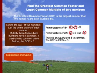 Find the Greatest Common Factor and Least Common Multiple of two numbers The Greatest Common Factor (GCF) is the largest number that two numbers are both divisible by. To find the GCF of two numbers:  List the prime factors of each number.  Multiply those factors both numbers have in common. If there are no common prime factors, the GCF is 1.  Explanation and Game 
