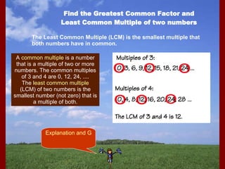Find the Greatest Common Factor and Least Common Multiple of two numbers The Least Common Multiple (LCM) is the smallest multiple that both numbers have in common. A  common multiple  is a number that is a multiple of two or more numbers. The common multiples of 3 and 4 are 0, 12, 24, .... The  least common multiple  (LCM) of two numbers is the smallest number (not zero) that is a multiple of both. Explanation and Game 
