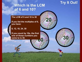 Try It Out! Which is the LCM of 6 and 10? The LCM of 6 and 10 is 30 If you list the multiples of 6, you have: 6, 12, 18, 24, 30 If you count by 10s, the first one of those numbers you come to is 30. 2 60 20 30 