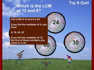 Try It Out! Which is the LCM of 12 and 8? The LCM of 12 and 8 is 24 If you list the multiples of 8, you have: 8, 16, 24, 32 If you list the multiples of 12, the first of those numbers you come to is 24. 12 60 24 30 