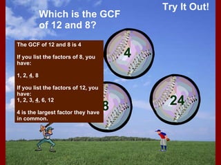 Try It Out! Which is the GCF of 12 and 8? The GCF of 12 and 8 is 4 If you list the factors of 8, you have: 1, 2,  4 , 8 If you list the factors of 12, you have: 1, 2, 3,  4 , 6, 12 4 is the largest factor they have in common. 12 8 4 24 