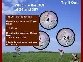 Try It Out! Which is the GCF of 24 and 38? The GCF of 24 and 38 is 2 If you list the factors of 38, you have: 1, 2, 19, 38 If you list the factors of 24, you have: 1,  2 , 3, 4, 6, 8, 12, 24 2 is the largest factor they have in common. 12 2 4 24 