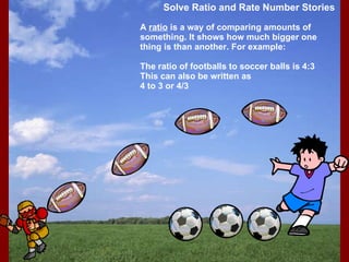 Solve Ratio and Rate Number Stories A  ratio  is a way of comparing amounts of something. It shows how much bigger one thing is than another. For example:  The ratio of footballs to soccer balls is 4:3 This can also be written as 4 to 3 or 4/3 
