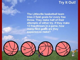 Try It Out! 13 26 2 15 The Littleville basketball team tries 2 field goals for every free throw. They make half of their attempts of either try. If they make 13 free throws in a game, how many field goals are they expected to make? 