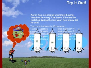 Try It Out! 18 The correct answer is 18 because: 4 wins 7 losses total matches= 11 4 wins 7 losses total matches= 22 4 wins 7 losses total matches = 33 4 wins 7 losses total matches= 44 2 wins 4 losses total matches = 50 18 total wins Aaron has a record of winning 4 boxing matches for every 7 he loses. If he had 50 matches during the last year, how many did he win?   28 7 11 