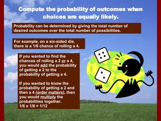 Compute the probability of outcomes when choices are equally likely. Probability can be determined by giving the total number of desired outcomes over the total number of possibilities. For example, on a six-sided die, there is a 1/6 chance of rolling a 4. If you wanted to find the chances of rolling a 2  or  a 4, you would  add  the probability of getting a 2 to the probability of getting a 4. If you wanted to know the probability of getting a 2 and then a 4 ( order matters ), then you would  multiply  the probabilities together. 1/6 x 1/6 = 1/12 