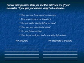 Answer these questions about you and then interview one of your classmates.  Try to give your answers using Past continuous. What were you doing around one hour ago? Were you working in the laboratory? Was your mother sleeping before you came? What was your sister/brother doing? Was your father working? What do you think your teacher was doing before class? My answers __________________________________________________________________________________________________________________________________________________________________ My clasmate’s answers __________________________________________________________________________________________________________________________________________________________________ 