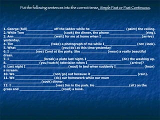 Put the following sentences into the correct tense , Simple Past or Past Continuous . 1. George (fall)_____________ off the ladder while he _________________  (paint) the ceiling. 2. While Tom ___________________ (cook) the dinner, the phone __________________(ring). 3. Ann ____________________(wait) for me at home when I ____________________(arrive) yesterday. 4. Tim __________________ (take) a photograph of me while I________________ (not /look). 5. What ______________________ (you/do) at this time yesterday' 6. I _____________(see) Carol at the party. She _____________ (wear) a really beautiful dress. 7. I _________________(break) a plate last night. I _________________ (do) the washing up. 8. ________________(you/watch) television when I _____________________(arrive)? 9. Last night I _____________________(read) in bed when suddenly I______________ (hear) a scream. 10. We ___________________(not/go) out because it _______________________ (rain). 11. We ___________________ (do) our homework while our mum ___________________(cook) dinner. 12. I ______________________(see) Jim in the park. He _________________(sit) on the grass and _____________________(read) a book. 