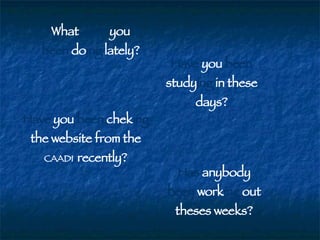 What  have  you  been  do ing  lately? Have  you  been  study ing  in these days? Have  you  been  chek ing  the website from the  CAADI  recently? Has  anybody  been  work ing  out theses weeks? 