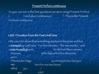 Present Perfect continuous As you can see in the last questions we were using Present Perfect ( I have been ) and also Continuous ( studying )  This is the Present Perfect Continuous. USE 1 Duration from the Past Until Now   We use it to show that something started in the past and has continued up until now. "For five minutes," "for two weeks," and "since Tuesday"  Examples: Valente and Eduardo  have been   talking   for the last fifteen minutes.  Vanessa  has been   studying  at the high school for almost two years. The teacher Dago  has been   working   as a Principal since last year.  We  have been   waiting   here for over two hours!  What  have  you  been   doing  ? Have  you  been traveling  a lot?  