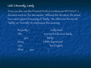 USE 2 Recently, Lately   You can also use the Present Perfect Continuous WITHOUT a duration such as "for two weeks." Without the duration, the tense has a more general meaning of "lately." We often use the words "lately" or "recently" to emphasize this meaning  Recently, I  have been feeling  really tired.  She  has been watching  too much television lately.  Have  you  been exercising  lately?  Mary  has been feeling  a little depressed.  Lisa  has not been practicing  her English.  What   have  you  been doing ?  