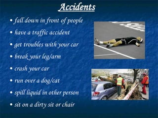 Accidents fall down in front of people have a traffic accident get troubles with your car break your leg/arm crash your car run over a dog/cat spill liquid in other person sit on a dirty sit or chair 