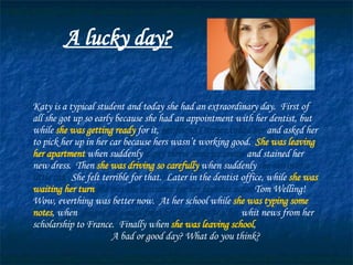 A lucky day? Katy is a typical student and today she had an extraordinary day.  First of all she got up so early because she had an appointment with her dentist, but while  she was getting ready  for it,  her friend Carmen called her  and asked her to pick her up in her car because hers wasn’t working good.  She was leaving her apartment  when suddenly  a guy threw some ice cream  and stained her new dress.  Then  she was driving so carefully  when suddenly  she ran over a little cat.   She felt terrible for that.  Later in the dentist office, while  she was waiting her turn   she met the assistant for her favorite actor  Tom Welling!  Wow, everthing was better now.  At her school while  she was typing some notes , when  she got an e-mail from her language teacher  whit news from her scholarship to France.  Finally when  she was leaving school ,  she found $50.00 in the street.   A bad or good day? What do you think? 