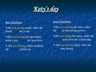 Katy’s day Bad situations: She  was getting  ready, when her friend  asked  her a ride. She  was leaving  her apartment, when a guy  stained  her new dress. She  was driving , when suddenly she  ran over  a little cat. Good situations: She  was waiting  her turn, when she  met  an interesting person.. She  was typing  her notes, when she  recieved  news from her scholarship. She  was leaving  shool, when she  found  some money. 