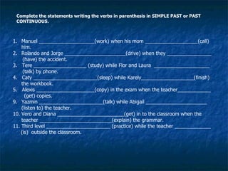 Complete the statements writing the verbs in parenthesis in SIMPLE PAST or PAST CONTINUOUS. Manuel ____________________(work) when his mom ___________________(call) him. Rolando and Jorge ______________________(drive) when they ________________ (have) the accident. 3.  Tere ___________________ (study) while Flor and Laura  ____________________ (talk) by phone. 4.  Caty _______________________(sleep) while Karely___________________(finish) the workbook. 5.  Alexis _____________________(copy) in the exam when the teacher____________ (get) copies. Yazmin _______________________(talk) while Abigail ______________________ (listen to) the teacher. Vero and Diana ________________________(get) in to the classroom when the teacher __________________________(explain) the grammar. Third level _______________________ (practice) while the teacher _____________ (is)  outside the classroom. 