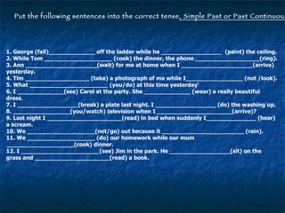 Put the following sentences into the correct tense , Simple Past or Past Continuous . 1. George (fall)_____________ off the ladder while he _________________  (paint) the ceiling. 2. While Tom ___________________ (cook) the dinner, the phone __________________(ring). 3. Ann ____________________(wait) for me at home when I ____________________(arrive) yesterday. 4. Tim __________________ (take) a photograph of me while I________________ (not /look). 5. What ______________________ (you/do) at this time yesterday' 6. I _____________(see) Carol at the party. She _____________ (wear) a really beautiful dress. 7. I _________________(break) a plate last night. I _________________ (do) the washing up. 8. ________________(you/watch) television when I _____________________(arrive)? 9. Last night I _____________________(read) in bed when suddenly I______________ (hear) a scream. 10. We ___________________(not/go) out because it _______________________ (rain). 11. We ___________________ (do) our homework while our mum ___________________(cook) dinner. 12. I ______________________(see) Jim in the park. He _________________(sit) on the grass and _____________________(read) a book. 