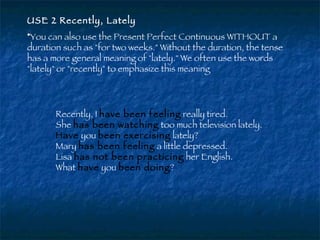 USE 2 Recently, Lately   You can also use the Present Perfect Continuous WITHOUT a duration such as "for two weeks." Without the duration, the tense has a more general meaning of "lately." We often use the words "lately" or "recently" to emphasize this meaning  Recently, I  have been feeling  really tired.  She  has been watching  too much television lately.  Have  you  been exercising  lately?  Mary  has been feeling  a little depressed.  Lisa  has not been practicing  her English.  What   have  you  been doing ?  