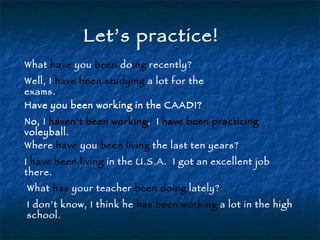 Let’s practice! What  have  you  been  do ing  recently? Well, I  have been studying  a lot for the exams. Have you been working in the CAADI? No, I  haven’t been working .  I  have been practicing  voleyball. Have you been working in the CAADI? No, I  haven’t been working .  I  have been practicing  voleyball. Where  have  you  been living  the last ten years? I  have been living  in the U.S.A.  I got an excellent job there. What  has  your teacher  been doing  lately? I don’t know, I think he  has been working  a lot in the high school. 