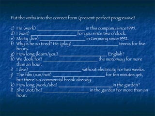Put the verbs into the correct form (present perfect progressive). He (work) ______________________ in this company since 1995. I (wait) _____________________ for you since two o’clock. Marty (live) _____________________ in Germany since 1992. Why is he so tired? He (play) _____________________ tennis for five hours. How long (learn/you) ______________________ English? We (look for) _________________________ the motorway for more than an hour. I (live) ________________________ without electricity for two weeks. The film (run/not) ________________________ for ten minutes yet, but there’s a commercial break already. How long (work/she) _________________________in the garden? She (not/be) _____________________ in the garden for more than an hour. 