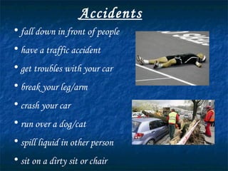 Accidents fall down in front of people have a traffic accident get troubles with your car break your leg/arm crash your car run over a dog/cat spill liquid in other person sit on a dirty sit or chair 