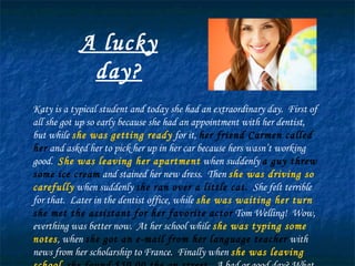 A lucky day? Katy is a typical student and today she had an extraordinary day.  First of all she got up so early because she had an appointment with her dentist, but while  she was getting ready  for it,  her friend Carmen called her  and asked her to pick her up in her car because hers wasn’t working good.  She was leaving her apartment  when suddenly  a guy threw some ice cream  and stained her new dress.  Then  she was driving so carefully  when suddenly  she ran over a little cat.   She felt terrible for that.  Later in the dentist office, while  she was waiting her turn   she met the assistant for her favorite actor  Tom Welling!  Wow, everthing was better now.  At her school while  she was typing some notes , when  she got an e-mail from her language teacher  with news from her scholarship to France.  Finally when  she was leaving school ,  she found $50.00 the on street.   A bad or good day? What do you think? 