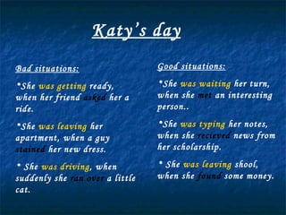 Katy’s day Bad situations: She  was getting  ready, when her friend  asked  her a ride. She  was leaving  her apartment, when a guy  stained  her new dress. She  was driving , when suddenly she  ran over  a little cat. Good situations: She  was waiting  her turn, when she  met  an interesting person.. She  was typing  her notes, when she  recieved  news from her scholarship. She  was leaving  shool, when she  found  some money. 