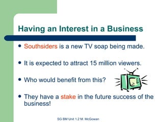 Having an Interest in a Business Southsiders  is a new TV soap being made. It is expected to attract 15 million viewers. Who would benefit from this? They have a  stake  in the future success of the business! 