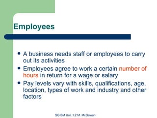 Employees A business needs staff or employees to carry out its activities Employees agree to work a certain  number of hours  in return for a wage or salary Pay levels vary with skills, qualifications, age, location, types of work and industry and other factors 