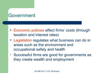 Economic policies  affect firms’ costs (through taxation and interest rates) Legislation  regulates what business can do in areas such as the environment and occupational safety and health Successful firms are good for governments as they create wealth and employment Government 