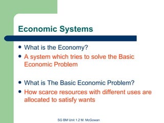 Economic Systems What is the Economy? A system which tries to solve the Basic Economic Problem What is The Basic Economic Problem? How scarce resources with different uses are allocated to satisfy wants 
