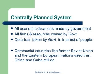 Centrally Planned System All economic decisions made by government All firms & resources owned by Govt. Decisions taken by Govt. in interest of people Communist countries like former Soviet Union and the Eastern European nations used this. China and Cuba still do. 