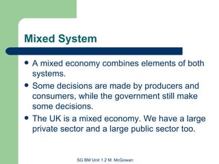 Mixed System A mixed economy combines elements of both systems. Some decisions are made by producers and consumers, while the government still make some decisions. The UK is a mixed economy. We have a large private sector and a large public sector too. 