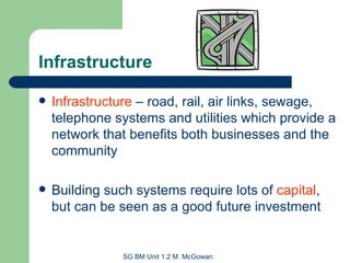 Infrastructure Infrastructure  – road, rail, air links, sewage, telephone systems and utilities which provide a network that benefits both businesses and the community Building such systems require lots of  capital , but can be seen as a good future investment 
