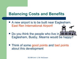 Balancing Costs and Benefits A new airport is to be built near Eaglesham.  East Ren International Airport! Do you think the people who live in Eaglesham, Busby, Mearns would be happy? Think of some  good points  and  bad points  about this development 