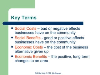 Key Terms Social Costs  – bad or negative effects businesses have on the community Social Benefits  - good or positive effects businesses have on the community Economic Costs  – the cost of the business alternative given up Economic Benefits  – the positive, long term changes to an area 
