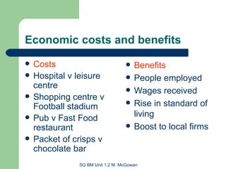 Economic costs and benefits Costs Hospital v leisure centre Shopping centre v Football stadium Pub v Fast Food restaurant Packet of crisps v chocolate bar Benefits People employed Wages received Rise in standard of living Boost to local firms 