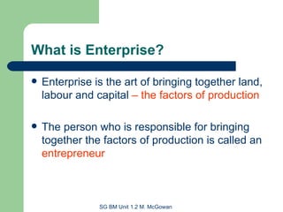What is Enterprise? Enterprise is the art of bringing together land, labour and capital  –   the factors of production The person who is responsible for bringing together the factors of production is called an  entrepreneur 