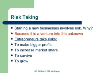 Risk Taking Starting a new businesses involves risk. Why?  Because it is a venture into the unknown Entrepreneurs take risks: To make bigger profits To increase market share To survive To grow 