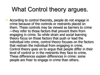 What Control theory argues. <ul><li>According to control theorists, people do not engage in crime because of the controls ...