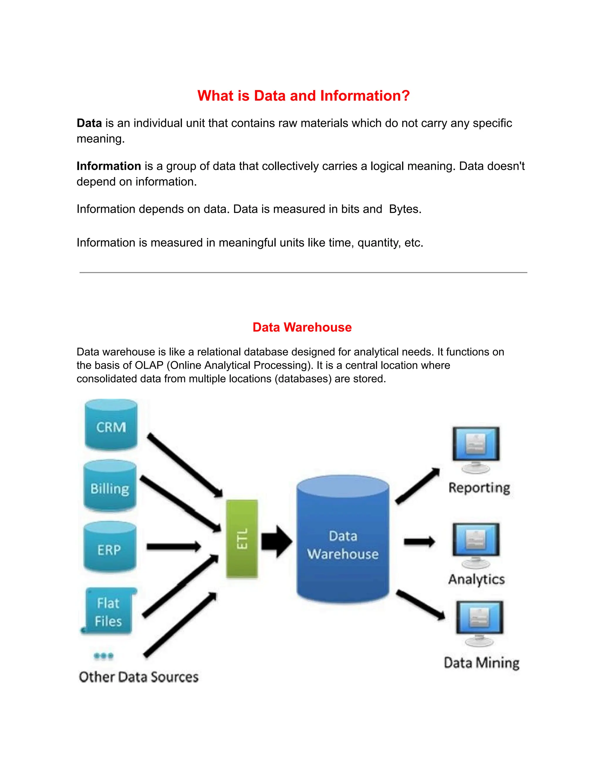 What is Data and Information?
Data is an individual unit that contains raw materials which do not carry any specific
meaning.
Information is a group of data that collectively carries a logical meaning. Data doesn't
depend on information.
Information depends on data. Data is measured in bits and Bytes.
Information is measured in meaningful units like time, quantity, etc.
Data Warehouse
Data warehouse is like a relational database designed for analytical needs. It functions on
the basis of OLAP (Online Analytical Processing). It is a central location where
consolidated data from multiple locations (databases) are stored.
 