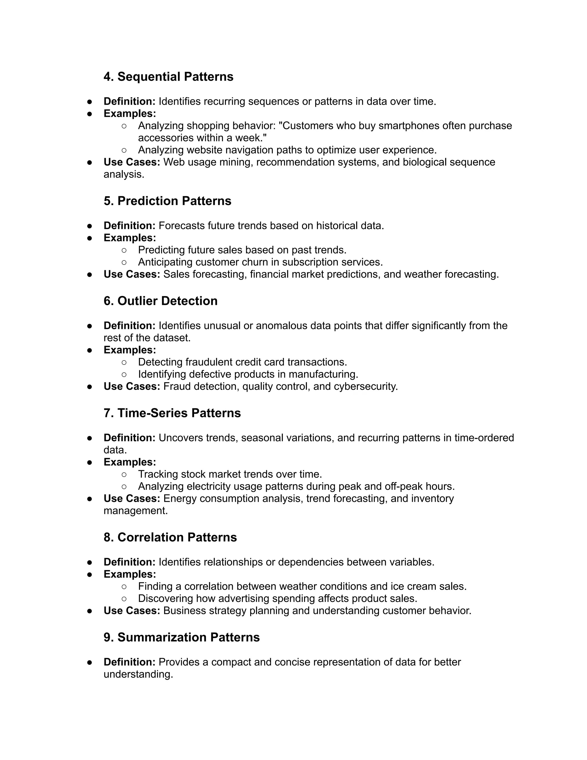 4. Sequential Patterns
● Definition: Identifies recurring sequences or patterns in data over time.
● Examples:
○ Analyzing shopping behavior: "Customers who buy smartphones often purchase
accessories within a week."
○ Analyzing website navigation paths to optimize user experience.
● Use Cases: Web usage mining, recommendation systems, and biological sequence
analysis.
5. Prediction Patterns
● Definition: Forecasts future trends based on historical data.
● Examples:
○ Predicting future sales based on past trends.
○ Anticipating customer churn in subscription services.
● Use Cases: Sales forecasting, financial market predictions, and weather forecasting.
6. Outlier Detection
● Definition: Identifies unusual or anomalous data points that differ significantly from the
rest of the dataset.
● Examples:
○ Detecting fraudulent credit card transactions.
○ Identifying defective products in manufacturing.
● Use Cases: Fraud detection, quality control, and cybersecurity.
7. Time-Series Patterns
● Definition: Uncovers trends, seasonal variations, and recurring patterns in time-ordered
data.
● Examples:
○ Tracking stock market trends over time.
○ Analyzing electricity usage patterns during peak and off-peak hours.
● Use Cases: Energy consumption analysis, trend forecasting, and inventory
management.
8. Correlation Patterns
● Definition: Identifies relationships or dependencies between variables.
● Examples:
○ Finding a correlation between weather conditions and ice cream sales.
○ Discovering how advertising spending affects product sales.
● Use Cases: Business strategy planning and understanding customer behavior.
9. Summarization Patterns
● Definition: Provides a compact and concise representation of data for better
understanding.
 