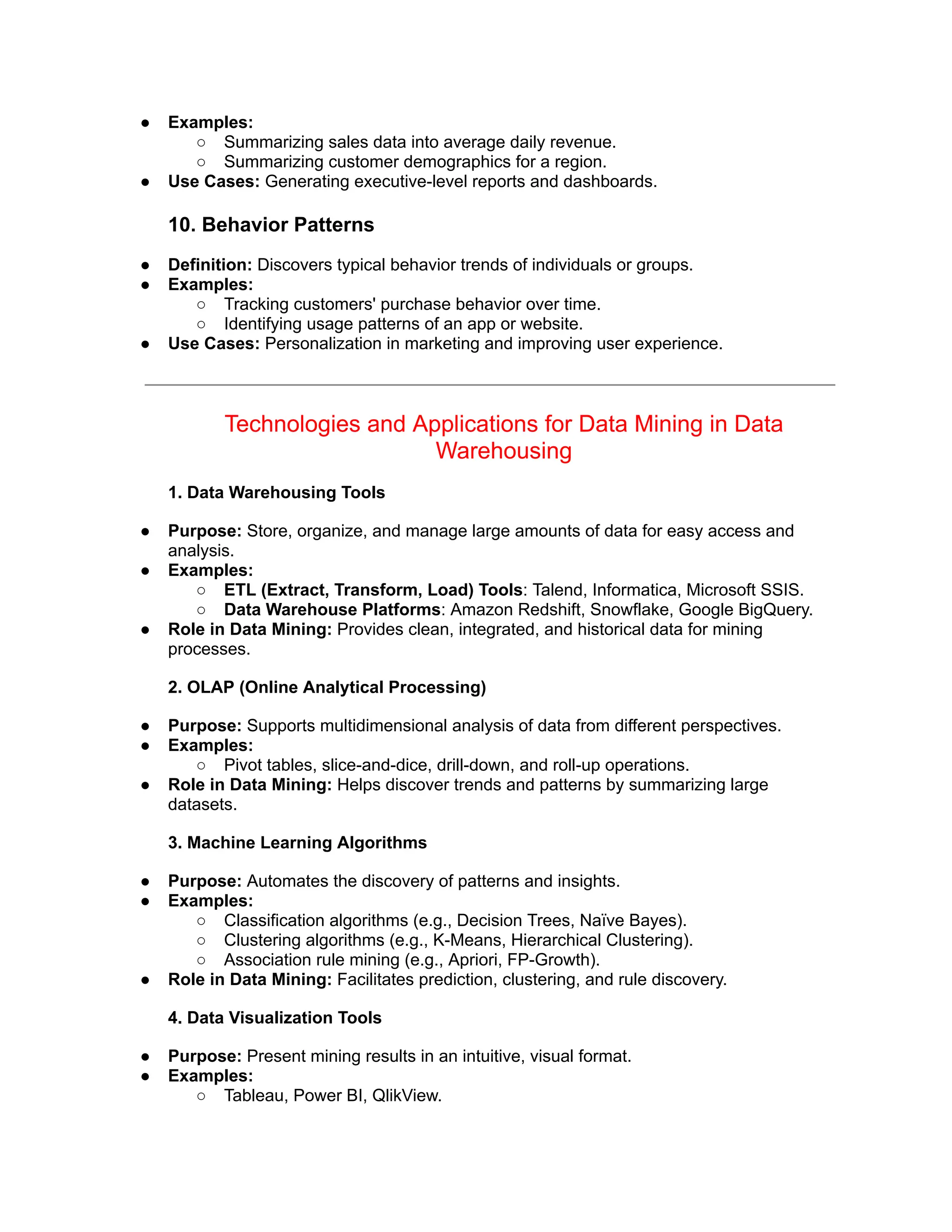 ● Examples:
○ Summarizing sales data into average daily revenue.
○ Summarizing customer demographics for a region.
● Use Cases: Generating executive-level reports and dashboards.
10. Behavior Patterns
● Definition: Discovers typical behavior trends of individuals or groups.
● Examples:
○ Tracking customers' purchase behavior over time.
○ Identifying usage patterns of an app or website.
● Use Cases: Personalization in marketing and improving user experience.
Technologies and Applications for Data Mining in Data
Warehousing
1. Data Warehousing Tools
● Purpose: Store, organize, and manage large amounts of data for easy access and
analysis.
● Examples:
○ ETL (Extract, Transform, Load) Tools: Talend, Informatica, Microsoft SSIS.
○ Data Warehouse Platforms: Amazon Redshift, Snowflake, Google BigQuery.
● Role in Data Mining: Provides clean, integrated, and historical data for mining
processes.
2. OLAP (Online Analytical Processing)
● Purpose: Supports multidimensional analysis of data from different perspectives.
● Examples:
○ Pivot tables, slice-and-dice, drill-down, and roll-up operations.
● Role in Data Mining: Helps discover trends and patterns by summarizing large
datasets.
3. Machine Learning Algorithms
● Purpose: Automates the discovery of patterns and insights.
● Examples:
○ Classification algorithms (e.g., Decision Trees, Naïve Bayes).
○ Clustering algorithms (e.g., K-Means, Hierarchical Clustering).
○ Association rule mining (e.g., Apriori, FP-Growth).
● Role in Data Mining: Facilitates prediction, clustering, and rule discovery.
4. Data Visualization Tools
● Purpose: Present mining results in an intuitive, visual format.
● Examples:
○ Tableau, Power BI, QlikView.
 