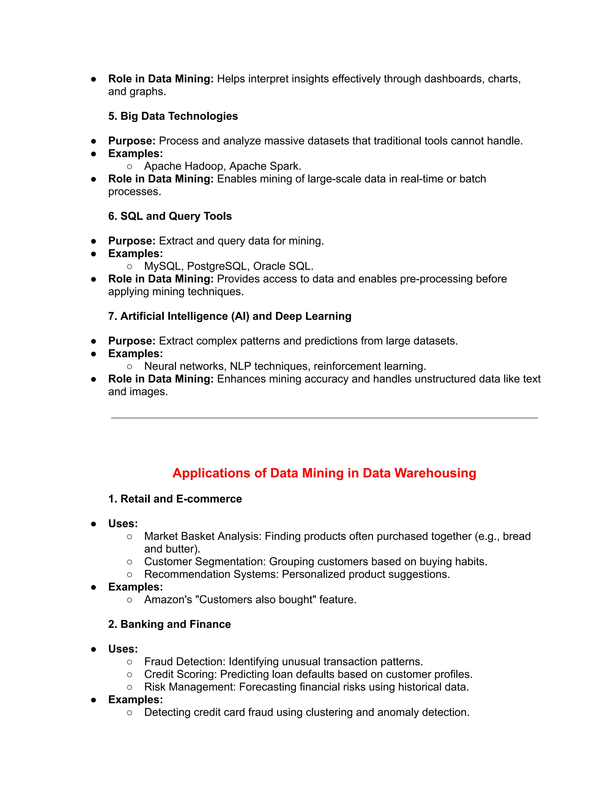 ● Role in Data Mining: Helps interpret insights effectively through dashboards, charts,
and graphs.
5. Big Data Technologies
● Purpose: Process and analyze massive datasets that traditional tools cannot handle.
● Examples:
○ Apache Hadoop, Apache Spark.
● Role in Data Mining: Enables mining of large-scale data in real-time or batch
processes.
6. SQL and Query Tools
● Purpose: Extract and query data for mining.
● Examples:
○ MySQL, PostgreSQL, Oracle SQL.
● Role in Data Mining: Provides access to data and enables pre-processing before
applying mining techniques.
7. Artificial Intelligence (AI) and Deep Learning
● Purpose: Extract complex patterns and predictions from large datasets.
● Examples:
○ Neural networks, NLP techniques, reinforcement learning.
● Role in Data Mining: Enhances mining accuracy and handles unstructured data like text
and images.
Applications of Data Mining in Data Warehousing
1. Retail and E-commerce
● Uses:
○ Market Basket Analysis: Finding products often purchased together (e.g., bread
and butter).
○ Customer Segmentation: Grouping customers based on buying habits.
○ Recommendation Systems: Personalized product suggestions.
● Examples:
○ Amazon's "Customers also bought" feature.
2. Banking and Finance
● Uses:
○ Fraud Detection: Identifying unusual transaction patterns.
○ Credit Scoring: Predicting loan defaults based on customer profiles.
○ Risk Management: Forecasting financial risks using historical data.
● Examples:
○ Detecting credit card fraud using clustering and anomaly detection.
 