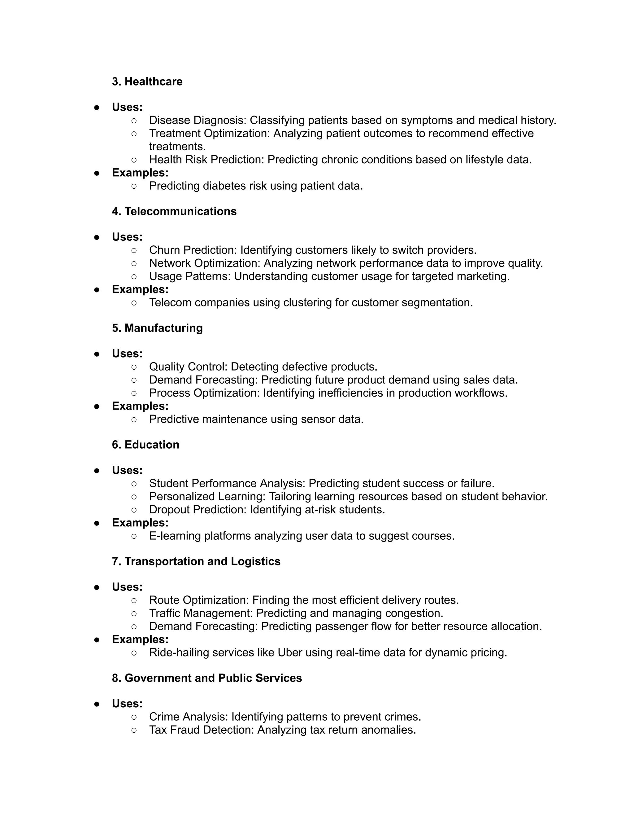 3. Healthcare
● Uses:
○ Disease Diagnosis: Classifying patients based on symptoms and medical history.
○ Treatment Optimization: Analyzing patient outcomes to recommend effective
treatments.
○ Health Risk Prediction: Predicting chronic conditions based on lifestyle data.
● Examples:
○ Predicting diabetes risk using patient data.
4. Telecommunications
● Uses:
○ Churn Prediction: Identifying customers likely to switch providers.
○ Network Optimization: Analyzing network performance data to improve quality.
○ Usage Patterns: Understanding customer usage for targeted marketing.
● Examples:
○ Telecom companies using clustering for customer segmentation.
5. Manufacturing
● Uses:
○ Quality Control: Detecting defective products.
○ Demand Forecasting: Predicting future product demand using sales data.
○ Process Optimization: Identifying inefficiencies in production workflows.
● Examples:
○ Predictive maintenance using sensor data.
6. Education
● Uses:
○ Student Performance Analysis: Predicting student success or failure.
○ Personalized Learning: Tailoring learning resources based on student behavior.
○ Dropout Prediction: Identifying at-risk students.
● Examples:
○ E-learning platforms analyzing user data to suggest courses.
7. Transportation and Logistics
● Uses:
○ Route Optimization: Finding the most efficient delivery routes.
○ Traffic Management: Predicting and managing congestion.
○ Demand Forecasting: Predicting passenger flow for better resource allocation.
● Examples:
○ Ride-hailing services like Uber using real-time data for dynamic pricing.
8. Government and Public Services
● Uses:
○ Crime Analysis: Identifying patterns to prevent crimes.
○ Tax Fraud Detection: Analyzing tax return anomalies.
 