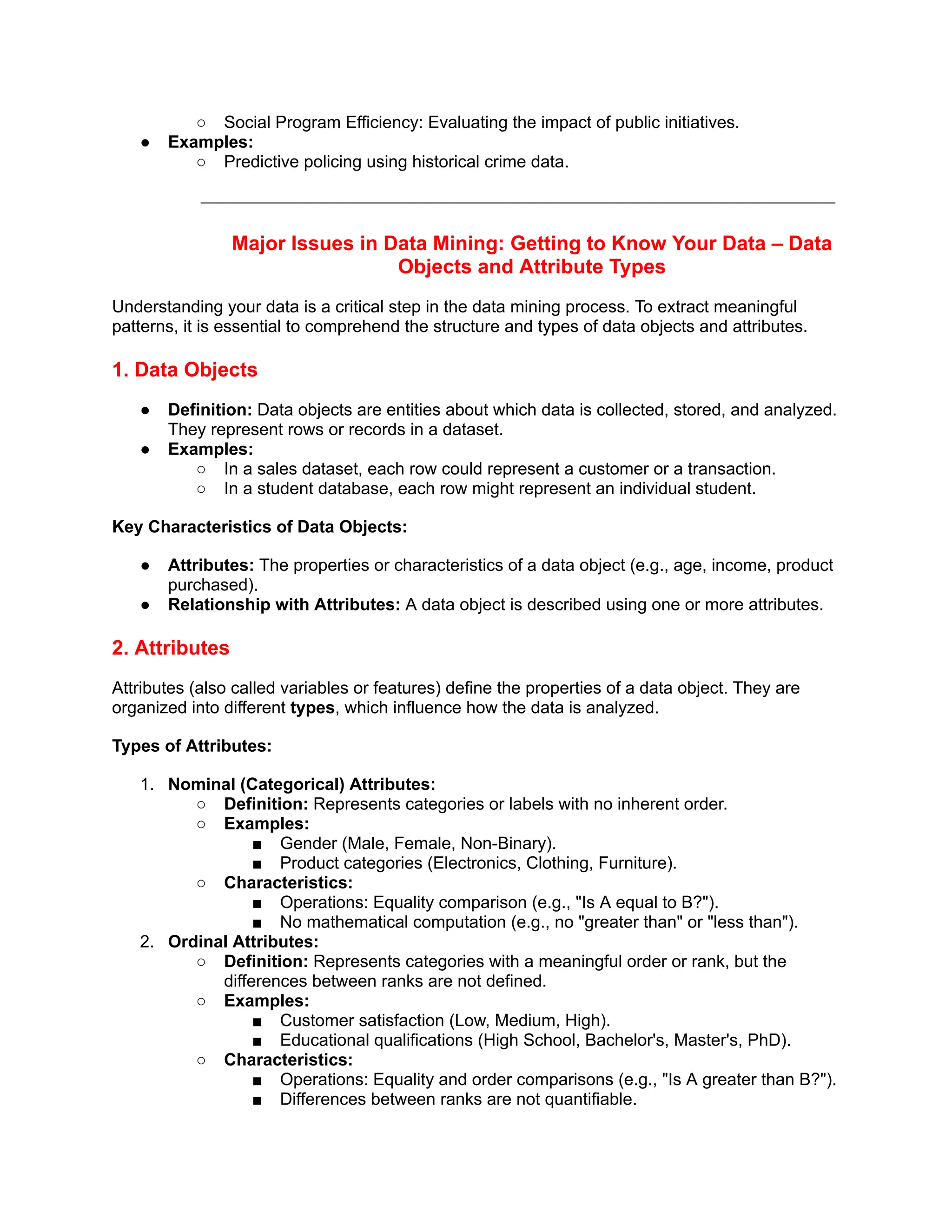 ○ Social Program Efficiency: Evaluating the impact of public initiatives.
● Examples:
○ Predictive policing using historical crime data.
Major Issues in Data Mining: Getting to Know Your Data – Data
Objects and Attribute Types
Understanding your data is a critical step in the data mining process. To extract meaningful
patterns, it is essential to comprehend the structure and types of data objects and attributes.
1. Data Objects
● Definition: Data objects are entities about which data is collected, stored, and analyzed.
They represent rows or records in a dataset.
● Examples:
○ In a sales dataset, each row could represent a customer or a transaction.
○ In a student database, each row might represent an individual student.
Key Characteristics of Data Objects:
● Attributes: The properties or characteristics of a data object (e.g., age, income, product
purchased).
● Relationship with Attributes: A data object is described using one or more attributes.
2. Attributes
Attributes (also called variables or features) define the properties of a data object. They are
organized into different types, which influence how the data is analyzed.
Types of Attributes:
1. Nominal (Categorical) Attributes:
○ Definition: Represents categories or labels with no inherent order.
○ Examples:
■ Gender (Male, Female, Non-Binary).
■ Product categories (Electronics, Clothing, Furniture).
○ Characteristics:
■ Operations: Equality comparison (e.g., "Is A equal to B?").
■ No mathematical computation (e.g., no "greater than" or "less than").
2. Ordinal Attributes:
○ Definition: Represents categories with a meaningful order or rank, but the
differences between ranks are not defined.
○ Examples:
■ Customer satisfaction (Low, Medium, High).
■ Educational qualifications (High School, Bachelor's, Master's, PhD).
○ Characteristics:
■ Operations: Equality and order comparisons (e.g., "Is A greater than B?").
■ Differences between ranks are not quantifiable.
 