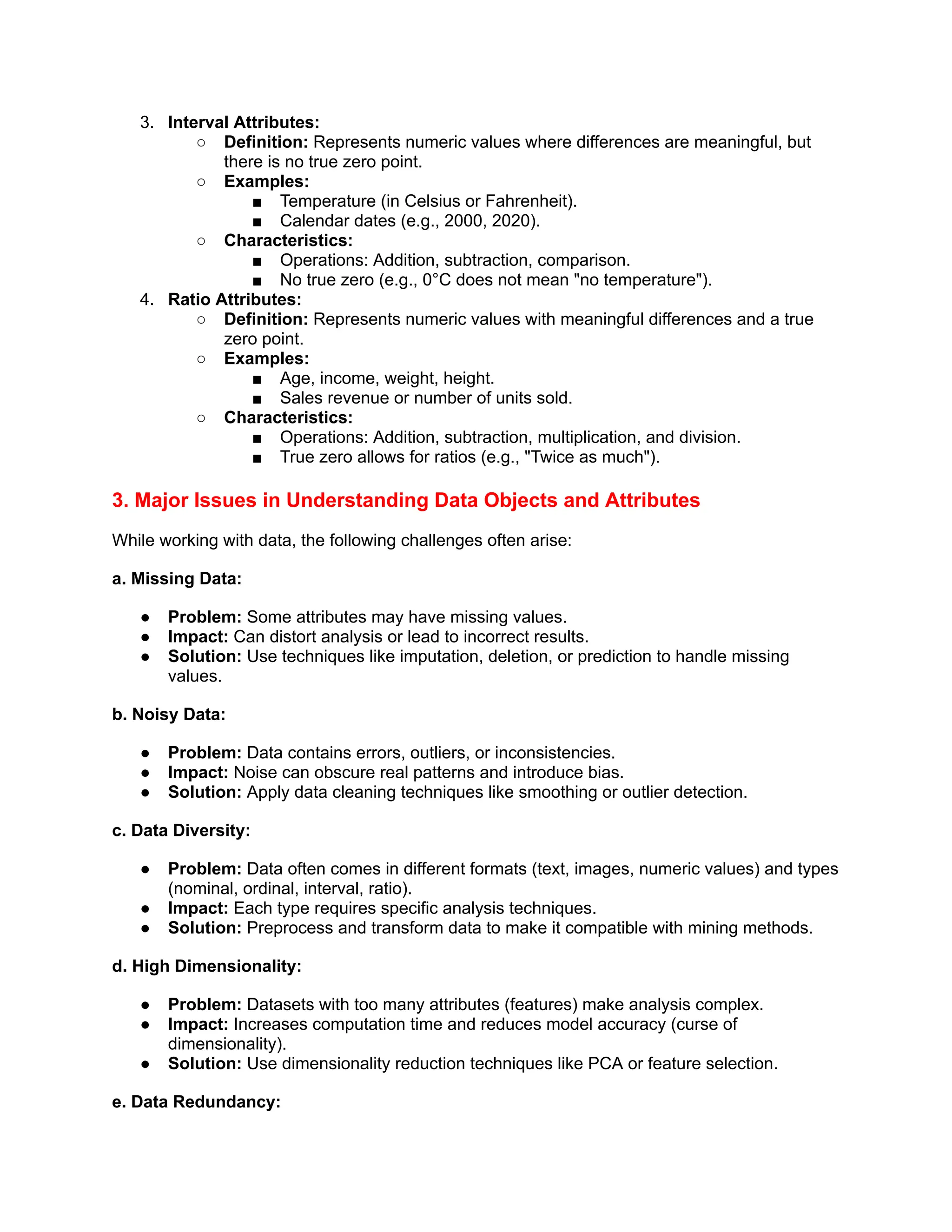 3. Interval Attributes:
○ Definition: Represents numeric values where differences are meaningful, but
there is no true zero point.
○ Examples:
■ Temperature (in Celsius or Fahrenheit).
■ Calendar dates (e.g., 2000, 2020).
○ Characteristics:
■ Operations: Addition, subtraction, comparison.
■ No true zero (e.g., 0°C does not mean "no temperature").
4. Ratio Attributes:
○ Definition: Represents numeric values with meaningful differences and a true
zero point.
○ Examples:
■ Age, income, weight, height.
■ Sales revenue or number of units sold.
○ Characteristics:
■ Operations: Addition, subtraction, multiplication, and division.
■ True zero allows for ratios (e.g., "Twice as much").
3. Major Issues in Understanding Data Objects and Attributes
While working with data, the following challenges often arise:
a. Missing Data:
● Problem: Some attributes may have missing values.
● Impact: Can distort analysis or lead to incorrect results.
● Solution: Use techniques like imputation, deletion, or prediction to handle missing
values.
b. Noisy Data:
● Problem: Data contains errors, outliers, or inconsistencies.
● Impact: Noise can obscure real patterns and introduce bias.
● Solution: Apply data cleaning techniques like smoothing or outlier detection.
c. Data Diversity:
● Problem: Data often comes in different formats (text, images, numeric values) and types
(nominal, ordinal, interval, ratio).
● Impact: Each type requires specific analysis techniques.
● Solution: Preprocess and transform data to make it compatible with mining methods.
d. High Dimensionality:
● Problem: Datasets with too many attributes (features) make analysis complex.
● Impact: Increases computation time and reduces model accuracy (curse of
dimensionality).
● Solution: Use dimensionality reduction techniques like PCA or feature selection.
e. Data Redundancy:
 
